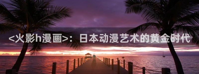 漫蛙下：<火影h漫画>：日本动漫艺术的黄金时代